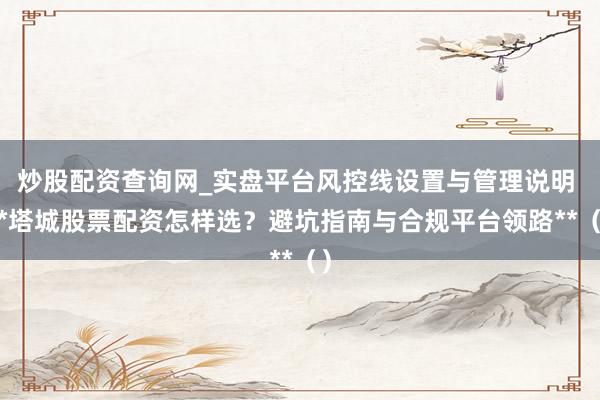 炒股配资查询网_实盘平台风控线设置与管理说明 **塔城股票配资怎样选？避坑指南与合规平台领路**（）