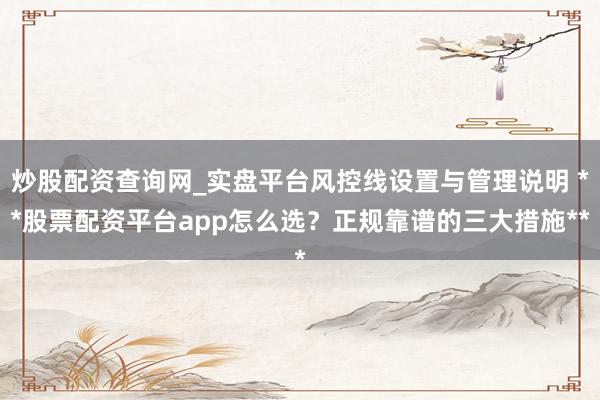 炒股配资查询网_实盘平台风控线设置与管理说明 **股票配资平台app怎么选？正规靠谱的三大措施**