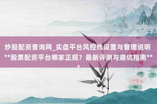 炒股配资查询网_实盘平台风控线设置与管理说明 **股票配资平台哪家正规？最新评测与避坑指南**