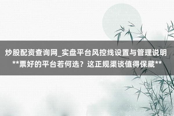 炒股配资查询网_实盘平台风控线设置与管理说明 **票好的平台若何选？这正规渠谈值得保藏**