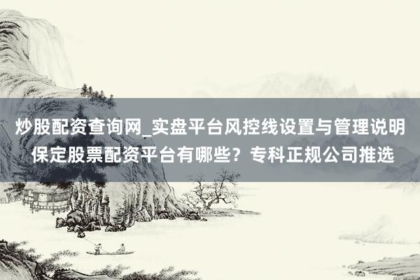 炒股配资查询网_实盘平台风控线设置与管理说明 保定股票配资平台有哪些？专科正规公司推选